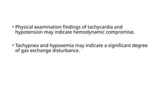 • Physical examination findings of tachycardia and
hypotension may indicate hemodynamic compromise.
• Tachypnea and hypoxemia may indicate a significant degree
of gas exchange disturbance.
 