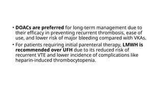 • DOACs are preferred for long-term management due to
their efficacy in preventing recurrent thrombosis, ease of
use, and lower risk of major bleeding compared with VKAs.
• For patients requiring initial parenteral therapy, LMWH is
recommended over UFH due to its reduced risk of
recurrent VTE and lower incidence of complications like
heparin-induced thrombocytopenia.
 