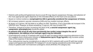 • Patients with profound hypotension due to acute PE may require vasopressor therapy, and selection of
the most appropriate agent depends on the intended effects on the heart and vasculature.
• Based on indirect evidence, norepinephrine (NE) is generally considered the vasopressor of choice.
• NE increases systemic vascular resistance (SVR) and has modest inotropic effects.
• At doses 15 μg/min, NE has little to no effect on PVR. Therefore, it has a favorable net increase in the
≤
SVR/PVR ratio. However, at doses exceeding 15 μg/min, NE may increase PVR.
• Therefore, instead of further increasing the dose of NE, a second vasopressor agent (eg,
vasopressin, phenylephrine) should be added.
• In patients with acute PE who have persistently low cardiac output despite the use of
vasopressors, the addition of an inotropic agent may be indicated.
• A hemodynamic study of 10 patients with acute PE with circulatory failure requiring admission to the
ICU suggests that a continuous infusion of dobutamine (up to 10 μg/ kg/min) may increase cardiac
index at the expense of decreased SVR.
• Thus, dobutamine may be considered as an adjunct to NE in patients with acute PE with low cardiac
output and hypotension (AHA/ACC PE Category E1-2) and may be considered as the initial agent of
choice in patients with normotensive cardiogenic shock (AHA/ACC PE Category D2)
 