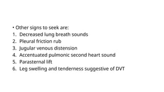 • Other signs to seek are:
1. Decreased lung breath sounds
2. Pleural friction rub
3. Jugular venous distension
4. Accentuated pulmonic second heart sound
5. Parasternal lift
6. Leg swelling and tenderness suggestive of DVT
 