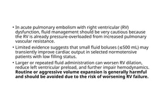 • In acute pulmonary embolism with right ventricular (RV)
dysfunction, fluid management should be very cautious because
the RV is already pressure-overloaded from increased pulmonary
vascular resistance.
• Limited evidence suggests that small fluid boluses ( 500 mL) may
≤
transiently improve cardiac output in selected normotensive
patients with low filling status.
• Larger or repeated fluid administration can worsen RV dilation,
reduce left ventricular preload, and further impair hemodynamics.
Routine or aggressive volume expansion is generally harmful
and should be avoided due to the risk of worsening RV failure.
 