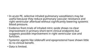 • In acute PE, selective inhaled pulmonary vasodilators may be
useful because they reduce pulmonary vascular resistance and
right ventricular afterload without significantly lowering systemic
blood pressure.
• Evidence from trials of inhaled nitric oxide shows no clear
improvement in primary short-term clinical endpoints but
suggests possible improvement in right ventricular size and
function.
• Systemic agents like sildenafil and epoprostenol have shown little
to no clinical benefit.
• Data is limited.
 