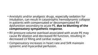 • Anxiolytic and/or analgesic drugs, especially sedation for
intubation, can result in catastrophic hemodynamic collapse
in patients with compensated or decompensated RV
dysfunction secondary to acute PE, due to blunting of the
compensatory sympathetic response.
• RV pressure-volume overload associated with acute PE may
cause RV dilation and decreased RV function, resulting in
decreased LV filling and cardiac output.
• Compensatory increases in heart rate and SVR maintain
systemic and myocardial perfusion.
 