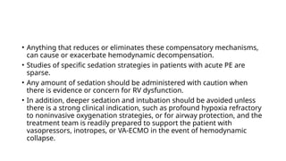 • Anything that reduces or eliminates these compensatory mechanisms,
can cause or exacerbate hemodynamic decompensation.
• Studies of specific sedation strategies in patients with acute PE are
sparse.
• Any amount of sedation should be administered with caution when
there is evidence or concern for RV dysfunction.
• In addition, deeper sedation and intubation should be avoided unless
there is a strong clinical indication, such as profound hypoxia refractory
to noninvasive oxygenation strategies, or for airway protection, and the
treatment team is readily prepared to support the patient with
vasopressors, inotropes, or VA-ECMO in the event of hemodynamic
collapse.
 