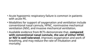 • Acute hypoxemic respiratory failure is common in patients
with acute PE.
• Modalities for support of oxygenation and ventilation include
conventional nasal cannula, HFNC, noninvasive mechanical
ventilation (NIV), and invasive mechanical ventilation,
• Available evidence from RCTs demonstrate that, compared
with conventional nasal cannula, the use of either HFNC
or NIV is well tolerated, improves oxygenation and work of
breathing, and may reduce the rate of intubation and
mortality.
 