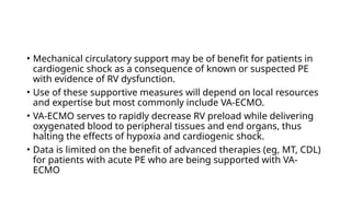 • Mechanical circulatory support may be of benefit for patients in
cardiogenic shock as a consequence of known or suspected PE
with evidence of RV dysfunction.
• Use of these supportive measures will depend on local resources
and expertise but most commonly include VA-ECMO.
• VA-ECMO serves to rapidly decrease RV preload while delivering
oxygenated blood to peripheral tissues and end organs, thus
halting the effects of hypoxia and cardiogenic shock.
• Data is limited on the benefit of advanced therapies (eg, MT, CDL)
for patients with acute PE who are being supported with VA-
ECMO
 
