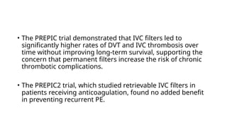 • The PREPIC trial demonstrated that IVC filters led to
significantly higher rates of DVT and IVC thrombosis over
time without improving long-term survival, supporting the
concern that permanent filters increase the risk of chronic
thrombotic complications.
• The PREPIC2 trial, which studied retrievable IVC filters in
patients receiving anticoagulation, found no added benefit
in preventing recurrent PE.
 