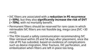 • IVC filters are associated with a reduction in PE recurrence
( 50%)
∼ , but they also significantly increase the risk of DVT
( 70%)
∼ , with no mortality benefit.
• Permanent filters should be reserved for rare cases in which
retrievable IVC filters are not feasible (eg, mega cava [IVC >30
mm]).
• The FDA issued a safety communication recommending IVC
filter retrieval within 29 and 54 days after placement, once the
risk of PE has subsided, based on evidence of complications
such as device migration, filter fracture, IVC perforation, and
embolization when filters are left in place too long.
 