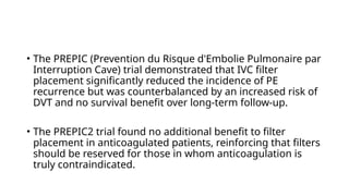 • The PREPIC (Prevention du Risque d'Embolie Pulmonaire par
Interruption Cave) trial demonstrated that IVC filter
placement significantly reduced the incidence of PE
recurrence but was counterbalanced by an increased risk of
DVT and no survival benefit over long-term follow-up.
• The PREPIC2 trial found no additional benefit to filter
placement in anticoagulated patients, reinforcing that filters
should be reserved for those in whom anticoagulation is
truly contraindicated.
 