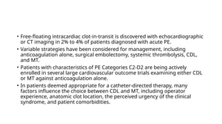 • Free-floating intracardiac clot-in-transit is discovered with echocardiographic
or CT imaging in 2% to 4% of patients diagnosed with acute PE.
• Variable strategies have been considered for management, including
anticoagulation alone, surgical embolectomy, systemic thrombolysis, CDL,
and MT.
• Patients with characteristics of PE Categories C2-D2 are being actively
enrolled in several large cardiovascular outcome trials examining either CDL
or MT against anticoagulation alone.
• In patients deemed appropriate for a catheter-directed therapy, many
factors influence the choice between CDL and MT, including operator
experience, anatomic clot location, the perceived urgency of the clinical
syndrome, and patient comorbidities.
 