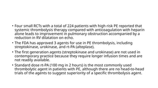 • Four small RCTs with a total of 224 patients with high risk PE reported that
systemic thrombolysis therapy compared with anticoagulation with heparin
alone leads to improvement in pulmonary obstruction accompanied by a
reduction in RV dilatation on echo.
• The FDA has approved 3 agents for use in PE thrombolysis, including
streptokinase, urokinase, and rt-PA (alteplase).
• The first generation agents (streptokinase and urokinase) are not used in
contemporary practice because they require longer infusion times and are
not readily available.
• Standard dose rt-PA (100 mg in 2 hours) is the most commonly used
thrombolytic agent in patients with PE, although there are no head-to-head
trials of the agents to suggest superiority of a specific thrombolysis agent.
 