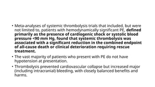 • Meta-analyses of systemic thrombolysis trials that included, but were
not limited to, patients with hemodynamically significant PE, defined
primarily as the presence of cardiogenic shock or systolic blood
pressure <90 mm Hg, found that systemic thrombolysis was
associated with a significant reduction in the combined endpoint
of all-cause death or clinical deterioration requiring rescue
treatment.
• The vast majority of patients who present with PE do not have
hypotension at presentation.
• Thrombolysis prevented cardiovascular collapse but increased major
(including intracranial) bleeding, with closely balanced benefits and
harms.
 