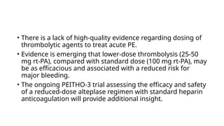 • There is a lack of high-quality evidence regarding dosing of
thrombolytic agents to treat acute PE.
• Evidence is emerging that lower-dose thrombolysis (25-50
mg rt-PA), compared with standard dose (100 mg rt-PA), may
be as efficacious and associated with a reduced risk for
major bleeding.
• The ongoing PEITHO-3 trial assessing the efficacy and safety
of a reduced-dose alteplase regimen with standard heparin
anticoagulation will provide additional insight.
 