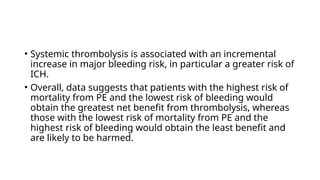 • Systemic thrombolysis is associated with an incremental
increase in major bleeding risk, in particular a greater risk of
ICH.
• Overall, data suggests that patients with the highest risk of
mortality from PE and the lowest risk of bleeding would
obtain the greatest net benefit from thrombolysis, whereas
those with the lowest risk of mortality from PE and the
highest risk of bleeding would obtain the least benefit and
are likely to be harmed.
 