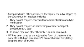 • Compared with other advanced therapies, the advantages to
percutaneous MT devices include:
1. They do not require concomitant administration of a lytic
medication
2. They do not require an indwelling catheter and post-
procedure ICU stay
3. In some cases an older thrombus can be removed.
• MT has been used as an adjunctive form of treatment in
patients with high-risk acute PE on mechanical circulatory
support, such as ECMO.
 