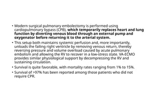 • Modern surgical pulmonary embolectomy is performed using
cardiopulmonary bypass (CPB), which temporarily replaces heart and lung
function by diverting venous blood through an external pump and
oxygenator before returning it to the arterial system.
• This setup both maintains systemic perfusion and, more importantly,
unloads the failing right ventricle by removing venous return, thereby
reversing pressure and volume overload caused by acute pulmonary
embolism and allowing the RV to recover in a low-stress state. VA-ECMO
provides similar physiological support by decompressing the RV and
sustaining circulation.
• Survival is quite favorable, with mortality rates ranging from 1% to 15%.
• Survival of >97% has been reported among those patients who did not
require CPR.
 