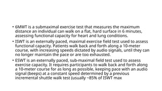 • 6MWT is a submaximal exercise test that measures the maximum
distance an individual can walk on a flat, hard surface in 6 minutes,
assessing functional capacity for heart and lung conditions.
• ISWT is an externally paced, maximal exercise field test used to assess
functional capacity. Patients walk back and forth along a 10-meter
course, with increasing speeds dictated by audio signals, until they can
no longer maintain the pace or are too exhausted.
• ESWT is an externally paced, sub-maximal field test used to assess
exercise capacity. It requires participants to walk back and forth along
a 10-meter course for as long as possible, keeping pace with an audio
signal (beeps) at a constant speed determined by a previous
incremental shuttle walk test (usually ~85% of ISWT max
 