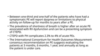 • Between one-third and one-half of the patients who have had a
symptomatic PE will report dyspnea or limitations to physical
activity on follow-up for months to years after a PE.
• The prevalence of shortness of breath is higher after an acute PE
associated with RV dysfunction and can be a presenting symptom
of CTEPD.
• CTEPD with PH complicates 2.3% to 4% of acute PEs.
• The International Consortium for Health Outcomes Measurement
consensus recommendation on PE suggests evaluating the
patients at 3 months, 6 months, 1 year, and annually as long as
the patient is under care.
 