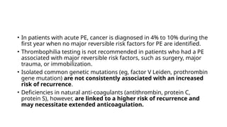 • In patients with acute PE, cancer is diagnosed in 4% to 10% during the
first year when no major reversible risk factors for PE are identified.
• Thrombophilia testing is not recommended in patients who had a PE
associated with major reversible risk factors, such as surgery, major
trauma, or immobilization.
• Isolated common genetic mutations (eg, factor V Leiden, prothrombin
gene mutation) are not consistently associated with an increased
risk of recurrence.
• Deficiencies in natural anti-coagulants (antithrombin, protein C,
protein S), however, are linked to a higher risk of recurrence and
may necessitate extended anticoagulation.
 