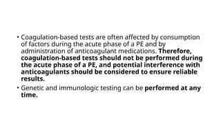 • Coagulation-based tests are often affected by consumption
of factors during the acute phase of a PE and by
administration of anticoagulant medications. Therefore,
coagulation-based tests should not be performed during
the acute phase of a PE, and potential interference with
anticoagulants should be considered to ensure reliable
results.
• Genetic and immunologic testing can be performed at any
time.
 