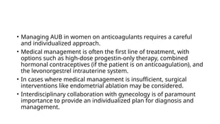 • Managing AUB in women on anticoagulants requires a careful
and individualized approach.
• Medical management is often the first line of treatment, with
options such as high-dose progestin-only therapy, combined
hormonal contraceptives (if the patient is on anticoagulation), and
the levonorgestrel intrauterine system.
• In cases where medical management is insufficient, surgical
interventions like endometrial ablation may be considered.
• Interdisciplinary collaboration with gynecology is of paramount
importance to provide an individualized plan for diagnosis and
management.
 