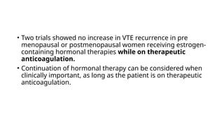 • Two trials showed no increase in VTE recurrence in pre
menopausal or postmenopausal women receiving estrogen-
containing hormonal therapies while on therapeutic
anticoagulation.
• Continuation of hormonal therapy can be considered when
clinically important, as long as the patient is on therapeutic
anticoagulation.
 