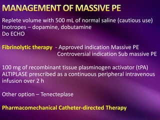 Replete volume with 500 mL of normal saline (cautious use)
Inotropes – dopamine, dobutamine
Do ECHO
Fibrinolytic therapy - Approved indication Massive PE
Controversial indication Sub massive PE
100 mg of recombinant tissue plasminogen activator (tPA)
ALTIPLASE prescribed as a continuous peripheral intravenous
infusion over 2 h
Other option – Tenecteplase
Pharmacomechanical Catheter-directed Therapy
 