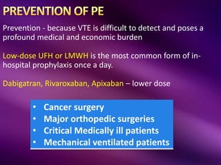 Prevention - because VTE is difficult to detect and poses a
profound medical and economic burden
Low-dose UFH or LMWH is the most common form of in-
hospital prophylaxis once a day.
Dabigatran, Rivaroxaban, Apixaban – lower dose
• Cancer surgery
• Major orthopedic surgeries
• Critical Medically ill patients
• Mechanical ventilated patients
 