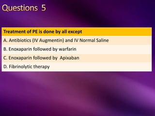 Treatment of PE is done by all except
A. Antibiotics (IV Augmentin) and IV Normal Saline
B. Enoxaparin followed by warfarin
C. Enoxaparin followed by Apixaban
D. Fibrinolytic therapy
 