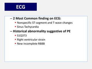 ECG
– 2 Most Common finding on ECG:
 Nonspecific ST-segment and T-wave changes
 Sinus Tachycardia
– Historical abnormality suggestive of PE
 S1Q3T3
 Right ventricular strain
 New incomplete RBBB
 