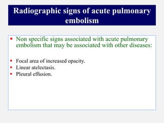  Non specific signs associated with acute pulmonary
embolism that may be associated with other diseases:
 Focal area of increased opacity.
 Linear atelectasis.
 Pleural effusion.
Radiographic signs of acute pulmonary
embolism
 