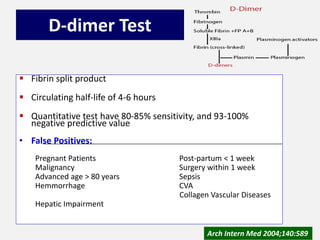 D-dimer Test
 Fibrin split product
 Circulating half-life of 4-6 hours
 Quantitative test have 80-85% sensitivity, and 93-100%
negative predictive value
• False Positives:
Pregnant Patients Post-partum < 1 week
Malignancy Surgery within 1 week
Advanced age > 80 years Sepsis
Hemmorrhage CVA
Collagen Vascular Diseases
Hepatic Impairment
Arch Intern Med 2004;140:589
 