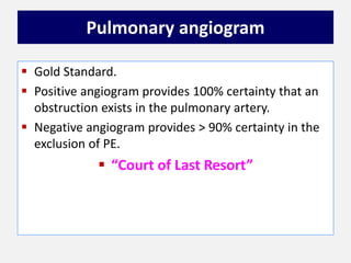 Pulmonary angiogram
 Gold Standard.
 Positive angiogram provides 100% certainty that an
obstruction exists in the pulmonary artery.
 Negative angiogram provides > 90% certainty in the
exclusion of PE.
 “Court of Last Resort”
 