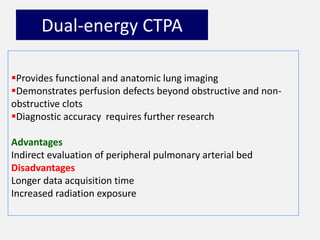 Dual-energy CTPA
Provides functional and anatomic lung imaging
Demonstrates perfusion defects beyond obstructive and non-
obstructive clots
Diagnostic accuracy requires further research
Advantages
Indirect evaluation of peripheral pulmonary arterial bed
Disadvantages
Longer data acquisition time
Increased radiation exposure
 