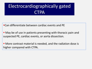 Electrocardiographically gated
CTPA
Can differentiate between cardiac events and PE
 May be of use in patients presenting with thoracic pain and
suspected PE, cardiac events, or aorta dissection.
 More contrast material is needed, and the radiation dose is
higher compared with CTPA.
 