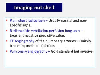 Imaging-nut shell
 Plain chest radiograph – Usually normal and non-
specific signs.
 Radionuclide ventilation-perfusion lung scan –
Excellent negative predictive value.
 CT Angiography of the pulmonary arteries – Quickly
becoming method of choice.
 Pulmonary angiography – Gold standard but invasive.
 