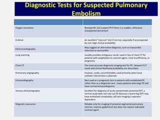 Diagnostic Tests for Suspected Pulmonary
Embolism
Oxygen saturation Nonspecific, but suspect PE if there is a sudden, otherwise
unexplained decrement
D-dimer An excellent “rule-out” test if normal, especially if accompanied
by non–high clinical probability
Electrocardiography
May suggest an alternative diagnosis, such as myocardial
infarction or pericarditis
Lung scanning Usually provides ambiguous result; used in lieu of chest CT for
patients with anaphylaxis to contrast agent, renal insufficiency, or
pregnancy
Chest CT The most accurate diagnostic imaging test for PE ; beware if CT
result and clinical likelihood probability are discordant
Pulmonary angiography Invasive, costly, uncomfortable; used primarily when local
catheter intervention is planned
Echocardiography Best used as a prognostic test in patients with established PE
rather than as a diagnostic test ; many patients with large PE will
have normal echocardiograms
Venous ultrasonography Excellent for diagnosis of acute symptomatic proximal DVT; a
normal study does not rule out PE because a recent leg DVT may
have embolized completely; calf vein imaging is operator
dependent
Magnetic resonance Reliable only for imaging of proximal segmental pulmonary
arteries; requires gadolinium but does not require iodinated
contrast agent
 