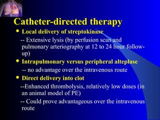 Catheter-directed therapy
 Local  delivery of streptokinase
 -- Extensive lysis (by perfusion scan and
  pulmonary arteriography at 12 to 24 hour follow-
  up)
 Intrapulmonary versus peripheral alteplase

  -- no advantage over the intravenous route
 Direct delivery into clot

 --Enhanced thrombolysis, relatively low doses (in
  an animal model of PE)
 -- Could prove advantageous over the intravenous
  route
 