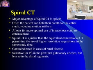Spiral CT
   Major advantage of Spiral CT is speed:
   Often the patient can hold their breath for the entire
    study, reducing motion artifacts.
   Allows for more optimal use of intravenous contrast
    enhancement.
   Spiral CT is quicker than the equivalent conventional CT
    permitting the use of higher resolution acquisitions in the
    same study time.
   Contraindicated in cases of renal disease.
   Sensitive for PE in the proximal pulmonary arteries, but
    less so in the distal segments.
 