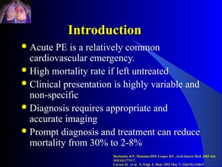 Introduction
 Acute PE is a relatively common
  cardiovascular emergency.
 High mortality rate if left untreated
 Clinical presentation is highly variable and
  non-specific
 Diagnosis requires appropriate and
  accurate imaging
 Prompt diagnosis and treatment can reduce
  mortality from 30% to 2-8%
                       Horlander KT; Mannino DM; Leeper KV. Arch Intern Med. 2003 Jul;
                       163(14):1711-7.
                       Carson JL et al. N. Engl. J. Med. 1992 May 7; 326(19):1240-5
 