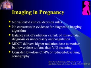 Imaging in Pregnancy
 No  validated clinical decision rules
 No consensus in evidence for diagnostic imaging
  algorithm
 Balance risk of radiation vs. risk of missed fatal
  diagnosis or unnecessary anticoagulation
 MDCT delivers higher radiation dose to mother
  but lower dose to fetus than V/Q scanning
 Consider low-dose CT-PA or reduced-dose lung
  scintigraphy
                            Stein P et al. Radiology. 2007 Jan;242:15-21.
                            Marik PE; Plante LA. N. Engl. J. Med. 2008;359:2025-33.
 