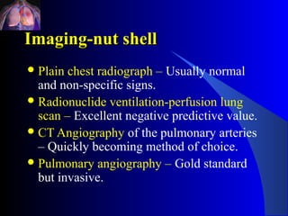 Imaging-nut shell
 Plain chest radiograph – Usually normal
  and non-specific signs.
 Radionuclide ventilation-perfusion lung
  scan – Excellent negative predictive value.
 CT Angiography of the pulmonary arteries
  – Quickly becoming method of choice.
 Pulmonary angiography – Gold standard
  but invasive.
 