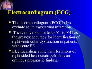 Electrocardiogram (ECG)
 The  electrocardiogram (ECG) helps
  exclude acute myocardial infarction.
 T wave inversion in leads V1 to V4 has
  the greatest accuracy for identification of
  right ventricular dysfunction in patients
  with acute PE.
 Electrocardiographic manifestations of
  right-sided heart strain ,which is an
  ominous prognostic finding.
 
