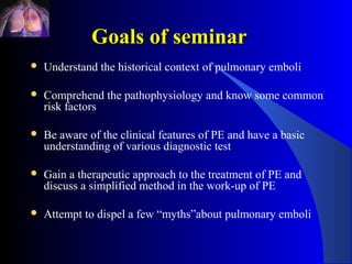 Goals of seminar
   Understand the historical context of pulmonary emboli

   Comprehend the pathophysiology and know some common
    risk factors

   Be aware of the clinical features of PE and have a basic
    understanding of various diagnostic test

   Gain a therapeutic approach to the treatment of PE and
    discuss a simplified method in the work-up of PE

   Attempt to dispel a few “myths”about pulmonary emboli
 