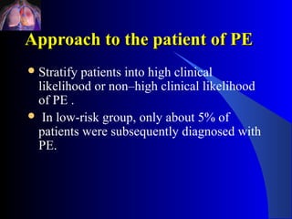 Approach to the patient of PE
 Stratifypatients into high clinical
 likelihood or non–high clinical likelihood
 of PE .
 In low-risk group, only about 5% of
 patients were subsequently diagnosed with
 PE.
 