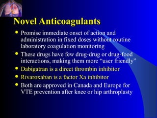 Novel Anticoagulants
 Promise  immediate onset of action and
  administration in fixed doses without routine
  laboratory coagulation monitoring
 These drugs have few drug-drug or drug-food
  interactions, making them more “user friendly”
 Dabigatran is a direct thrombin inhibitor
 Rivaroxaban is a factor Xa inhibitor
 Both are approved in Canada and Europe for
  VTE prevention after knee or hip arthroplasty
 