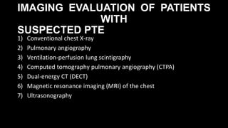IMAGING EVALUATION OF PATIENTS
WITH
SUSPECTED PTE
1) Conventional chest X-ray
2) Pulmonary angiography
3) Ventilation-perfusion lung scintigraphy
4) Computed tomography pulmonary angiography (CTPA)
5) Dual-energy CT (DECT)
6) Magnetic resonance imaging (MRI) of the chest
7) Ultrasonography
 