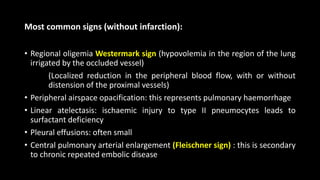 Most common signs (without infarction):
• Regional oligemia Westermark sign (hypovolemia in the region of the lung
irrigated by the occluded vessel)
(Localized reduction in the peripheral blood flow, with or without
distension of the proximal vessels)
• Peripheral airspace opacification: this represents pulmonary haemorrhage
• Linear atelectasis: ischaemic injury to type II pneumocytes leads to
surfactant deficiency
• Pleural effusions: often small
• Central pulmonary arterial enlargement (Fleischner sign) : this is secondary
to chronic repeated embolic disease
 