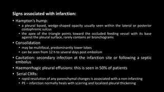 Signs associated with infarction:
• Hampton’s hump:
• a pleural based, wedge-shaped opacity usually seen within the lateral or posterior
costophrenic sulcus
• the apex of the triangle points toward the occluded feeding vessel with its base
against the pleural surface, rarely contains air bronchograms
• Consolidation
• may be multifocal, predominantly lower lobes
• can be seen from 12 h to several days post embolism
• Cavitation: secondary infection at the infarction site or following a septic
embolus
• Haemorrhagic pleural effusions: this is seen in 50% of patients
• Serial CXRs:
• rapid resolution of any parenchymal changes is associated with a non-infarcting
• PE – infarction normally heals with scarring and localized pleural thickening
 