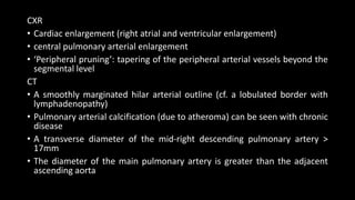 CXR
• Cardiac enlargement (right atrial and ventricular enlargement)
• central pulmonary arterial enlargement
• ‘Peripheral pruning’: tapering of the peripheral arterial vessels beyond the
segmental level
CT
• A smoothly marginated hilar arterial outline (cf. a lobulated border with
lymphadenopathy)
• Pulmonary arterial calcification (due to atheroma) can be seen with chronic
disease
• A transverse diameter of the mid-right descending pulmonary artery >
17mm
• The diameter of the main pulmonary artery is greater than the adjacent
ascending aorta
 